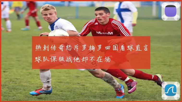 热刺传奇怒斥罗梅罗回国看球直言球队保级战他却不在场