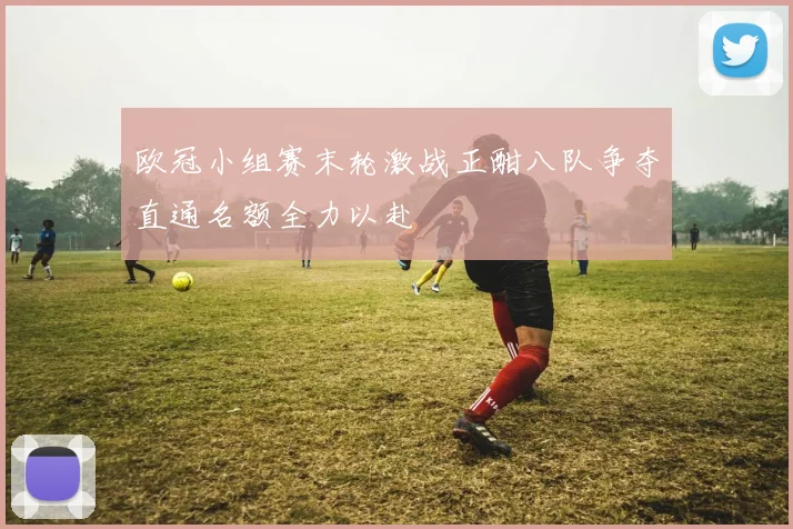 欧冠小组赛末轮激战正酣八队争夺直通名额全力以赴