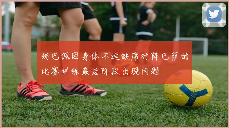 姆巴佩因身体不适缺席对阵巴萨的比赛训练最后阶段出现问题