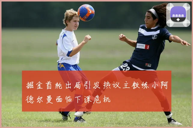 掘金首轮出局引发热议主教练小阿德尔曼面临下课危机