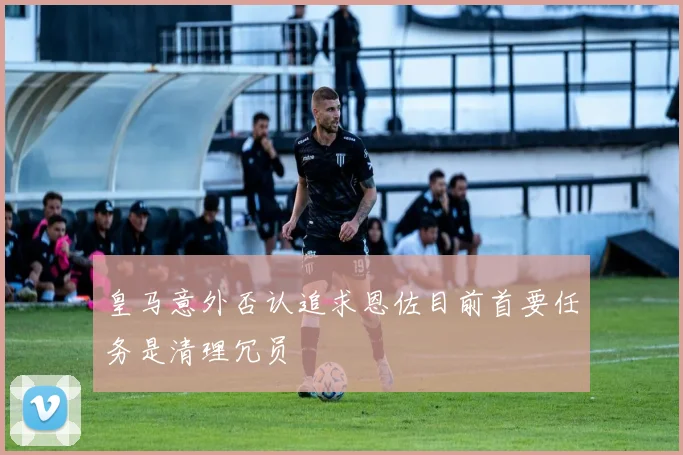 皇马意外否认追求恩佐目前首要任务是清理冗员