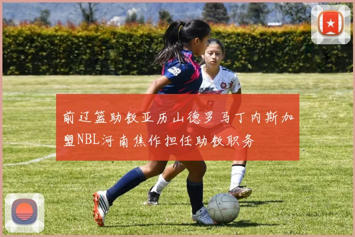 前辽篮助教亚历山德罗马丁内斯加盟NBL河南焦作担任助教职务