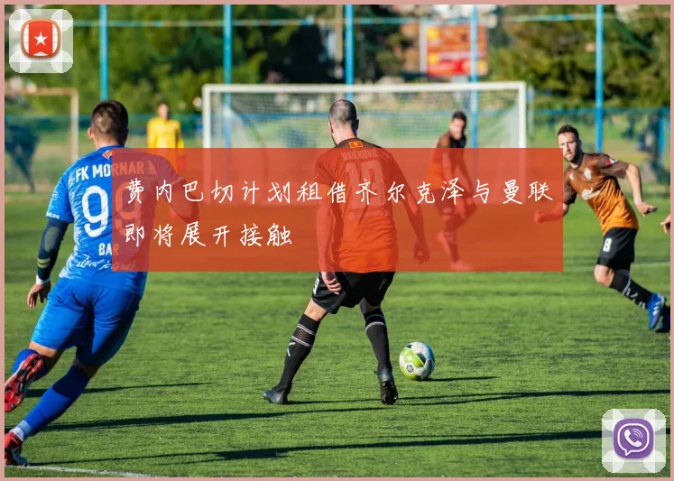 费内巴切计划租借齐尔克泽与曼联即将展开接触