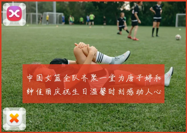 中国女篮全队齐聚一堂为唐子婷和钟佳丽庆祝生日温馨时刻感动人心