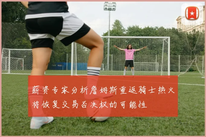 薪资专家分析詹姆斯重返骑士热火将恢复交易否决权的可能性