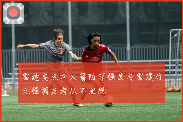 雷迪克点评火箭防守强度与雷霆对比强调后者从不犯规