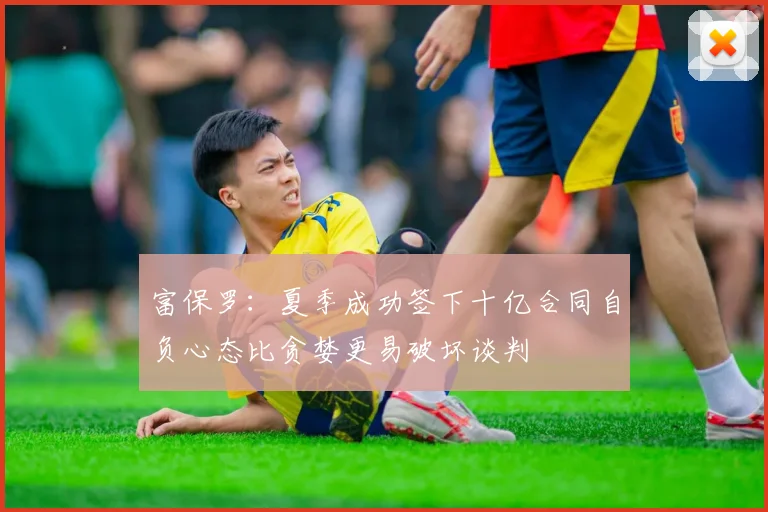 富保罗：夏季成功签下十亿合同自负心态比贪婪更易破坏谈判