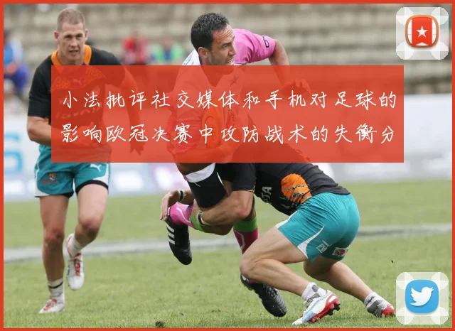 小法批评社交媒体和手机对足球的影响欧冠决赛中攻防战术的失衡分析