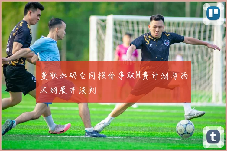 曼联加码合同报价争取M费计划与西汉姆展开谈判
