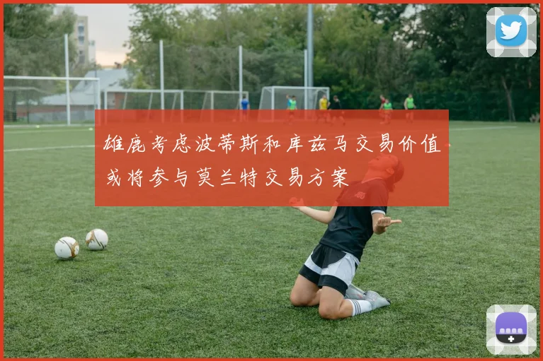 雄鹿考虑波蒂斯和库兹马交易价值或将参与莫兰特交易方案