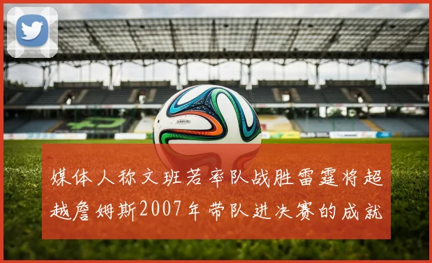 媒体人称文班若率队战胜雷霆将超越詹姆斯2007年带队进决赛的成就