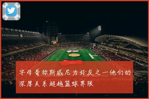 字母哥称斯威尼为好友之一他们的深厚关系超越篮球界限