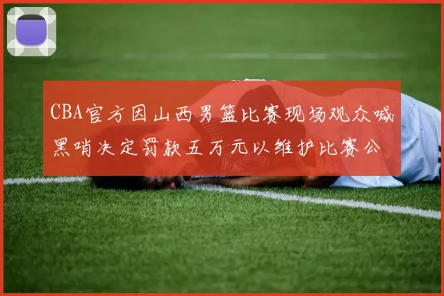 CBA官方因山西男篮比赛现场观众喊黑哨决定罚款五万元以维护比赛公正性