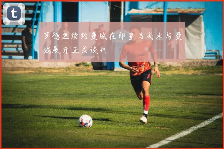 罗德里续约曼城在即皇马尚未与曼城展开正式谈判