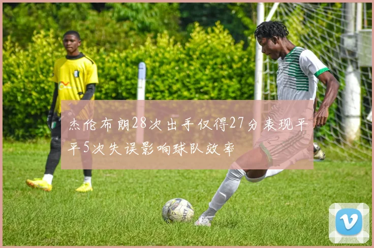 杰伦布朗28次出手仅得27分表现平平5次失误影响球队效率