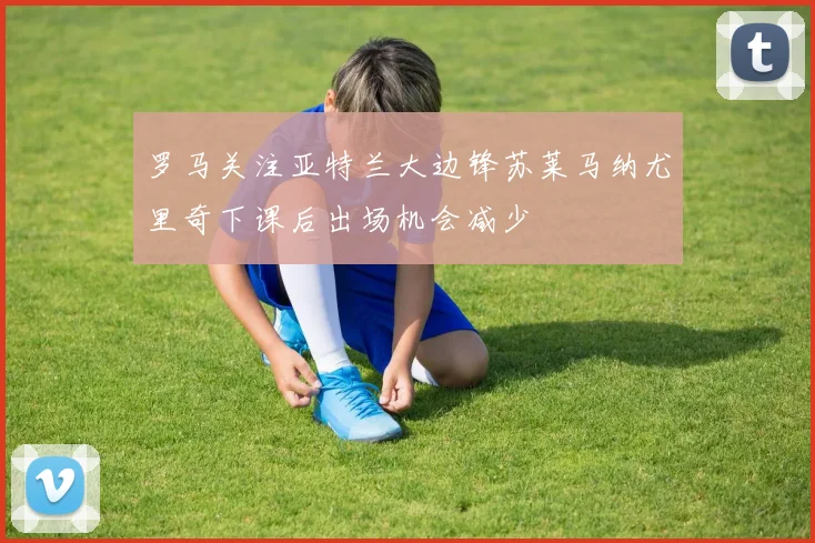 罗马关注亚特兰大边锋苏莱马纳尤里奇下课后出场机会减少