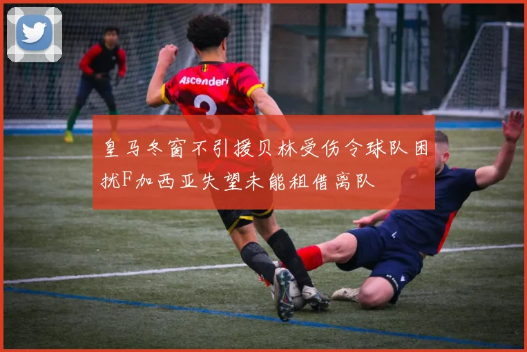 皇马冬窗不引援贝林受伤令球队困扰F加西亚失望未能租借离队