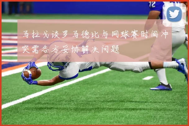 马拉戈谈罗马德比与网球赛时间冲突需各方妥协解决问题