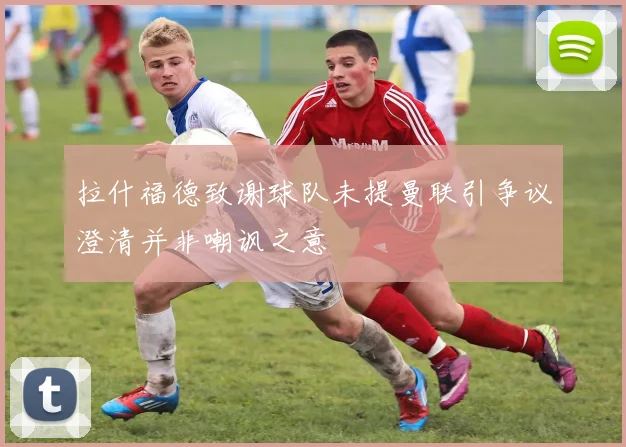 拉什福德致谢球队未提曼联引争议澄清并非嘲讽之意