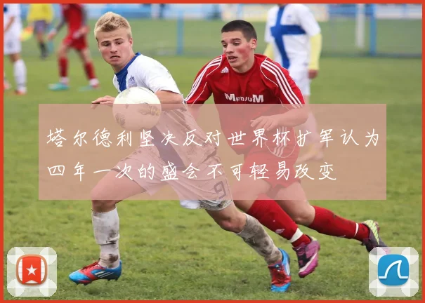 塔尔德利坚决反对世界杯扩军认为四年一次的盛会不可轻易改变