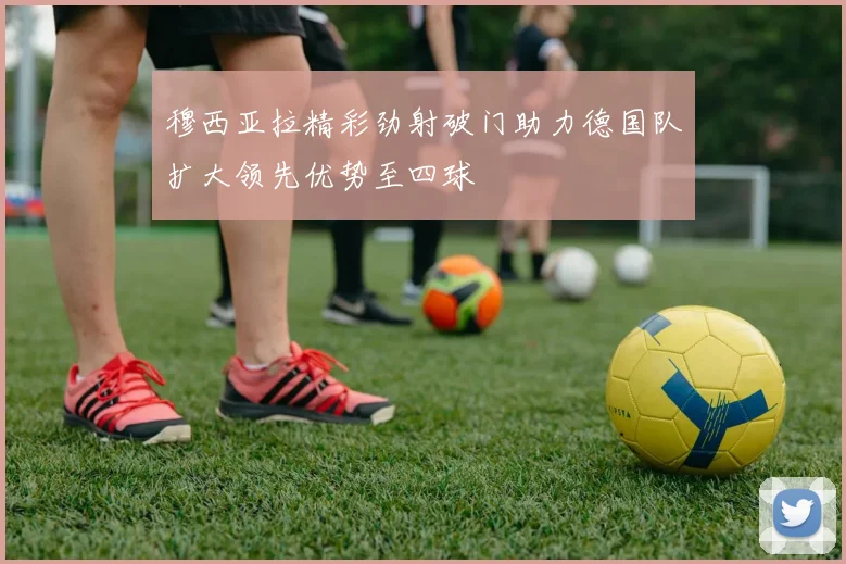 穆西亚拉精彩劲射破门助力德国队扩大领先优势至四球