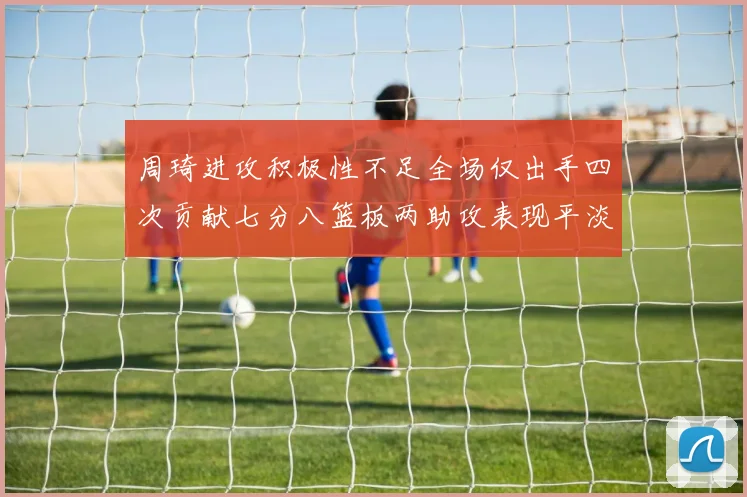周琦进攻积极性不足全场仅出手四次贡献七分八篮板两助攻表现平淡