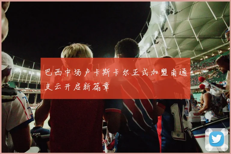 巴西中场卢卡斯卡尔正式加盟南通支云开启新篇章