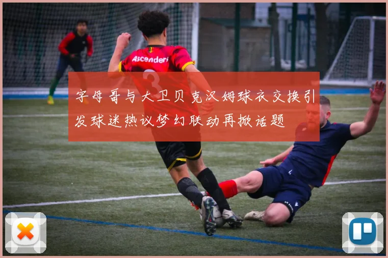 字母哥与大卫贝克汉姆球衣交换引发球迷热议梦幻联动再掀话题