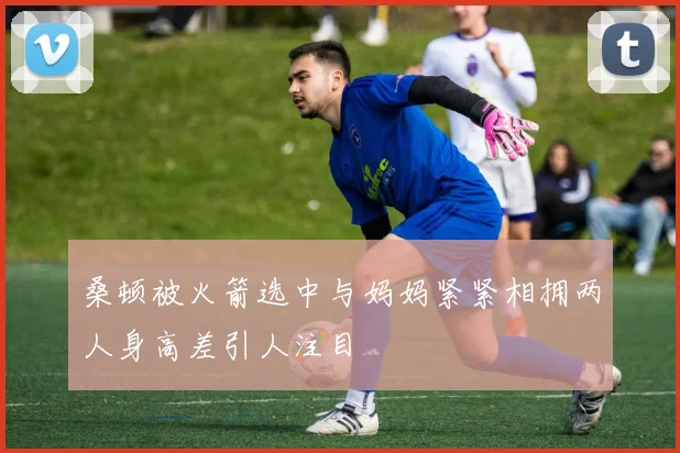 桑顿被火箭选中与妈妈紧紧相拥两人身高差引人注目