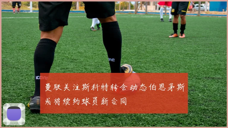 曼联关注斯科特转会动态伯恩茅斯或将续约球员新合同